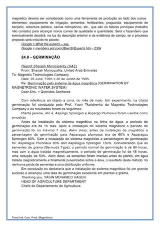 magnético deveria ser considerado como uma ferramenta de produção ao lado dos outros
elementos: equipamento de irrigação, sementes, fertilizantes, praguicida, equipamento de
berçário, cobertura plástica, camas hidropônico, etc., que são os fatores principais (trabalho
não contado) para alcançar novos cumes de qualidade e quantidade. Será o fazendeiro que
eventualmente decidirá, na luz da descrição anterior e da evidência de campo, se o processo
proposto será incluído no pacote.
       Google = What the experts – say.
       Google = members.aol.com/JBainSI/Experts.htm - 230k

       24.0 - GERMINAÇÃO

     Report Sharjah Municipality (UAE)
     From: Sharjah Municipality, United Arab Emirates
To: Magnetic Technologies Company
     Date: 26 June, 1995 = 26 de Junho de 1995.
     Re: Germinação pelo sistema de água magnética (GERMINATION BY
MAGNETRONIC WATER SYSTEM)
     Dear Sirs, = Queridos Senhores

       Com referência ao objeto a cima, no mês de maio. Um experimento, na citada
germinação foi conduzido pelo Prof. Youri Tkatchenko da Magnetic Technologies
Company e os resultados foram os seguintes:
       Planta perene, isto é, Aspargo Sprengeri e Aspargo Plumosus foram usados como
amostras
       Antes da instalação do sistema magnético na linha de água, o período de
germinação era de 15 dias. Após a instalação do sistema magnético o período de
germinação foi no máximo 7 dias. Além disso, antes da instalação do magnético a
percentagem de germinação para Asparagus plumosus era de 60% e Asparagus
Sprengeri 80%. Com a instalação do sistema magnético a percentagem de germinação
foi: Asparagus Plumosus 80% and Asparagus Sprengeri 100%. Considerando que as
sementes de grama (Bermuda Type), o período normal de germinação é de 96 horas,
mas com a água tratada magneticamente, o período de germinação foi de 48 horas,
uma redução de 50%. Além disso, as sementes foram imersas antes do plantio, em água
tratada magneticamente e finalmente pulverizadas sobre a área, o resultado deste método foi
nenhuma perda de sementes e uma distribuição uniforme.
       Em conclusão eu declararia que a instalação do sistema magnético foi um grande
sucesso e alcançou uma taxa de germinação excelente em plantas e grama.
       Thanking you, YASIN MOHAMED HAGER
       HEAD OF AGRICULTURE DEPARTMENT
       Chefe do Departamento de Agricultura.




Timol Ind. Com. Prod. Magnéticos
 