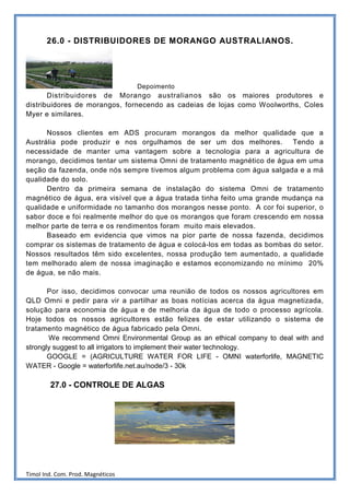 26.0 - DISTRIBUIDORES DE MORANGO AUSTRALIANOS.




                                   Depoimento
       Distribuidores de Morango australianos são os maiores produtores e
distribuidores de morangos, fornecendo as cadeias de lojas como Woolworths, Coles
Myer e similares.

      Nossos clientes em ADS procuram morangos da melhor qualidade que a
Austrália pode produzir e nos orgulhamos de ser um dos melhores. Tendo a
necessidade de manter uma vantagem sobre a tecnologia para a agricultura de
morango, decidimos tentar um sistema Omni de tratamento magnético de água em uma
seção da fazenda, onde nós sempre tivemos algum problema com água salgada e a má
qualidade do solo.
      Dentro da primeira semana de instalação do sistema Omni de tratamento
magnético de água, era visível que a água tratada tinha feito uma grande mudança na
qualidade e uniformidade no tamanho dos morangos nesse ponto. A cor foi superior, o
sabor doce e foi realmente melhor do que os morangos que foram crescendo em nossa
melhor parte de terra e os rendimentos foram muito mais elevados.
      Baseado em evidencia que vimos na pior parte de nossa fazenda, decidimos
comprar os sistemas de tratamento de água e colocá-los em todas as bombas do setor.
Nossos resultados têm sido excelentes, nossa produção tem aumentado, a qualidade
tem melhorado alem de nossa imaginação e estamos economizando no mínimo 20%
de água, se não mais.

       Por isso, decidimos convocar uma reunião de todos os nossos agricultores em
QLD Omni e pedir para vir a partilhar as boas notícias acerca da água magnetizada,
solução para economia de água e de melhoria da água de todo o processo agrícola.
Hoje todos os nossos agricultores estão felizes de estar utilizando o sistema de
tratamento magnético de água fabricado pela Omni.
       We recommend Omni Environmental Group as an ethical company to deal with and
strongly suggest to all irrigators to implement their water technology.
       GOOGLE = (AGRICULTURE WATER FOR LIFE - OMNI waterforlife, MAGNETIC
WATER - Google = waterforlife.net.au/node/3 - 30k

        27.0 - CONTROLE DE ALGAS




Timol Ind. Com. Prod. Magnéticos
 