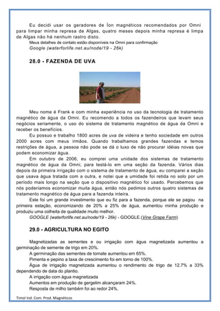 Eu decidi usar os geradores de Íon magnéticos recomendados por Omni
para limpar minha represa de Algas, quatro meses depois minha represa é limpa
de Algas não há nenhum rastro disto.
       Meus detalhes de contato estão disponíveis na Omni para confirmação
       Google (waterforlife.net.au/node/19 - 26k)


       28.0 - FAZENDA DE UVA




       Meu nome é Frank e com minha experiência no uso da tecnologia de tratamento
magnético de água da Omni. Eu recomendo a todos os fazendeiros que levam seus
negócios seriamente, o uso do sistema de tratamento magnético de água da Omni e
receber os benefícios.
       Eu possuo e trabalho 1800 acres de uva de videira e tenho sociedade em outros
2000 acres com meus irmãos. Quando trabalhamos grandes fazendas e temos
restrições de água, a pessoa não pode se dá o luxo de não procurar idéias novas que
podem economizar água.
       Em outubro de 2006, eu comprei uma unidade dos sistemas de tratamento
magnético de água da Omni, para testá-lo em uma seção da fazenda. Vários dias
depois da primeira irrigação com o sistema de tratamento de água, eu comparei a seção
que usava água tratada com a outra, e notei que a umidade foi retida no solo por um
período mais longo na seção que o dispositivo magnético foi usado. Percebemos que
nós poderíamos economizar muita água, então nós pedimos outros quatro sistemas de
tratamento magnético de água para a fazenda inteira.
       Este foi um grande investimento que eu fiz para a fazenda, porque ele se pagou na
primeira estação, economizando de 20% a 25% de água, aumentou minha produção e
produziu uma colheita de qualidade muito melhor.
       GOOGLE (waterforlife.net.au/node/19 - 26k) - GOOGLE.(Vine Grape Farm)

       29.0 - AGRICULTURA NO EGITO

      Magnetizadas as sementes e ou irrigação com água magnetizada aumentou a
germinação de semente de trigo em 20%.
      A germinação das sementes de tomate aumentou em 65%.
      Pimenta e pepino a taxa de crescimento foi em torno de 100%.
      Água de irrigação magnetizada aumentou o rendimento de trigo de 12.7% a 33%
dependendo de data do plantio.
      A irrigação com água magnetizada
      Aumentos em produção de gergelim alcançaram 24%.
      Resposta de milho também foi ao redor 24%.

Timol Ind. Com. Prod. Magnéticos
 