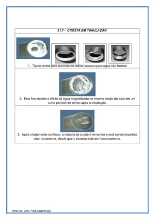 31.7 - CROSTA EM TUNULAÇÃO




             1. Típica crosta pelo acúmulo de cálcio causado pela água não tratada




      2. Esta foto mostra o efeito da água magnetizada na mesma seção do tubo em um
                          curto período de tempo após a instalação.




    3. Após o tratamento contínuo, a maioria da crosta é removida e está sendo impedida
               criar novamente, desde que o sistema está em funcionamento.




Timol Ind. Com. Prod. Magnéticos
 