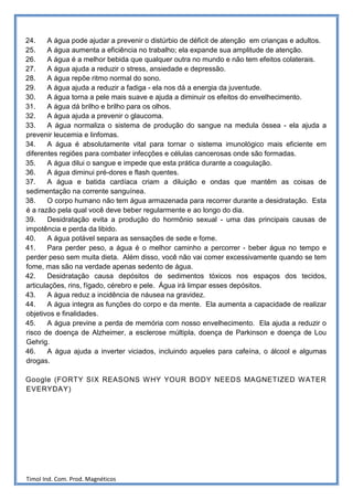 24.     A água pode ajudar a prevenir o distúrbio de déficit de atenção em crianças e adultos.
25.     A água aumenta a eficiência no trabalho; ela expande sua amplitude de atenção.
26.     A água é a melhor bebida que qualquer outra no mundo e não tem efeitos colaterais.
27.     A água ajuda a reduzir o stress, ansiedade e depressão.
28.     A água repõe ritmo normal do sono.
29.     A água ajuda a reduzir a fadiga - ela nos dá a energia da juventude.
30.     A água torna a pele mais suave e ajuda a diminuir os efeitos do envelhecimento.
31.     A água dá brilho e brilho para os olhos.
32.     A água ajuda a prevenir o glaucoma.
33.     A água normaliza o sistema de produção do sangue na medula óssea - ela ajuda a
prevenir leucemia e linfomas.
34.     A água é absolutamente vital para tornar o sistema imunológico mais eficiente em
diferentes regiões para combater infecções e células cancerosas onde são formadas.
35.     A água dilui o sangue e impede que esta prática durante a coagulação.
36.     A água diminui pré-dores e flash quentes.
37.     A água e batida cardíaca criam a diluição e ondas que mantêm as coisas de
sedimentação na corrente sanguínea.
38.     O corpo humano não tem água armazenada para recorrer durante a desidratação. Esta
é a razão pela qual você deve beber regularmente e ao longo do dia.
39.     Desidratação evita a produção do hormônio sexual - uma das principais causas de
impotência e perda da libido.
40.     A água potável separa as sensações de sede e fome.
41.     Para perder peso, a água é o melhor caminho a percorrer - beber água no tempo e
perder peso sem muita dieta. Além disso, você não vai comer excessivamente quando se tem
fome, mas são na verdade apenas sedento de água.
42.     Desidratação causa depósitos de sedimentos tóxicos nos espaços dos tecidos,
articulações, rins, fígado, cérebro e pele. Água irá limpar esses depósitos.
43.     A água reduz a incidência de náusea na gravidez.
44.     A água integra as funções do corpo e da mente. Ela aumenta a capacidade de realizar
objetivos e finalidades.
45.     A água previne a perda de memória com nosso envelhecimento. Ela ajuda a reduzir o
risco de doença de Alzheimer, a esclerose múltipla, doença de Parkinson e doença de Lou
Gehrig.
46.     A água ajuda a inverter viciados, incluindo aqueles para cafeína, o álcool e algumas
drogas.

Google (FORTY SIX REASONS W HY YOUR BODY NEEDS MAGNETIZED WATER
EVERYDAY)




Timol Ind. Com. Prod. Magnéticos
 