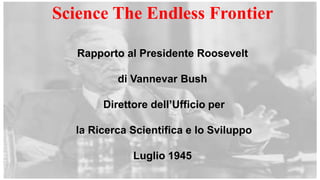 Science The Endless Frontier
Rapporto al Presidente Roosevelt
di Vannevar Bush
Direttore dell’Ufficio per
la Ricerca Scientifica e lo Sviluppo
Luglio 1945
 