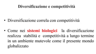 Diversificazione e competitività
• Diversificazione correla con competitività
• Come nei sistemi biologici la diversificazione
realizza stabilità e competitività a lungo termine
in un ambiente mutevole come il presente mondo
globalizzato
 