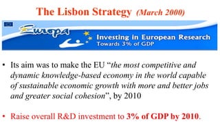 • Its aim was to make the EU “the most competitive and
dynamic knowledge-based economy in the world capable
of sustainable economic growth with more and better jobs
and greater social cohesion”, by 2010
• Raise overall R&D investment to 3% of GDP by 2010.
The Lisbon Strategy (March 2000)
 