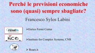 Perché le previsioni economiche
sono (quasi) sempre sbagliate?
Francesco Sylos Labini
Enrico Fermi Center
Institute for Complex Systems, CNR
 Roars.it
 