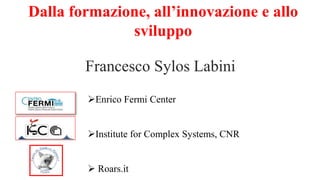 Dalla formazione, all’innovazione e allo
sviluppo
Francesco Sylos Labini
Enrico Fermi Center
Institute for Complex Systems, CNR
 Roars.it
 