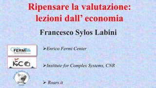 Ripensare la valutazione:
lezioni dall’ economia
Francesco Sylos Labini
Enrico Fermi Center
Institute for Complex Systems, CNR
 Roars.it
 