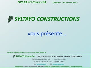      SYLTAYO Group SA       Together… We can the Best ! SYLTAYOCONSTRUCTIONS  vous présente… SYLTAYO CONSTRUCTIONS, une division de SYLTAYO GROUP SA SYLTAYO Group SA906, rue de la Perle, Providence – Mahe – SEYCHELLES Authorized capital: € 100 000     –     Recorded: 050765 Tel : + 33 (0) 321 284 620      Fax : + 33 (0) 179 732 302 	Web: www.syltayo.com            Mail: contact@syltayo.com Syltayo France: 66 Avenue des Champs Élysée 75008 Paris – Syltayo Ltd - United Kingdom – Syltayo Bangui – Central African Republic  