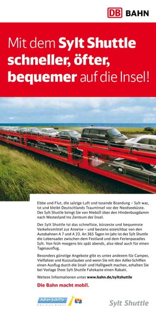 Mit dem Sylt Shuttle
schneller, öfter,
bequemer auf die Insel!




    Ebbe und Flut, die salzige Luft und tosende Brandung – Sylt war,
    ist und bleibt Deutschlands Trauminsel vor der Nordseeküste.
    Der Sylt Shuttle bringt Sie von Niebüll über den Hindenburgdamm
    nach Westerland ins Zentrum der Insel.

    Der Sylt Shuttle ist das schnellste, kürzeste und bequemste
    Verkehrsmittel zur Anreise – und bestens erreichbar von den
    Autobahnen A 7 und A 23. An 365 Tagen im Jahr ist der Sylt Shuttle
    die Lebensader zwischen dem Festland und dem Ferienparadies
    Sylt. Von früh morgens bis spät abends, also ideal auch für einen
    Tagesausflug.

    Besonders günstige Angebote gibt es unter anderem für Camper,
    Vielfahrer und Kurzurlauber und wenn Sie mit den Adler-Schiffen
    einen Ausflug durch die Insel- und Halligwelt machen, erhalten Sie
    bei Vorlage Ihrer Sylt Shuttle Fahrkarte einen Rabatt.

    Weitere Informationen unter www.bahn.de/syltshuttle

    Die Bahn macht mobil.
 