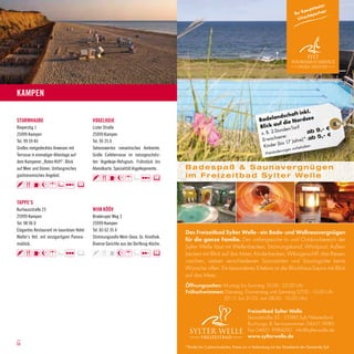 Kampen




Kampen

                                                                                                                                                    t inkl.
                                                                                                                                             dschaf
STURMHAUBE                                 VOGELKOJE                                                                                 Badelan ie Nordsee
                                                                                                                                            uf d
Rieperstig 1                               Lister Straße                                                                             Blick a den-Tarif                  -€
25999 Kampen                               25999 Kampen                                                                               z. B. 2-S
                                                                                                                                                tun              ab 9,
                                                                                                                                                 en e:                5,- €
Tel. 99 59 40                              Tel. 95 25 0                                                                                Erwachs 17 Jahre)*: ab
                                                                                                                                                  is
                                                                                                                                       K inder (b              lte n-
Großes reetgedecktes Anwesen mit           Sehenswertes romantisches Ambiente.                                                                         vorbeha
                                                                                                                                                  erungen
Terrasse in einmaliger Alleinlage auf      Große Caféterrasse im naturgeschütz-                                                          -Preisänd

dem Kampener „Roten Kliff“. Blick          ten Vogelkoje-Refugium. Frühstück bis
auf Meer und Dünen. Umfangreiches          Abendkarte. Spezialität:Vogelkojenente.    Badespaß & Saunavergnügen
gastronomisches Angebot.                                                              i m F r e i z e i t b a d S y l t e r We l l e


TAPPE’S
Kurhausstraße 23                           WIIN KÖÖV
25999 Kampen                               Braderuper Weg 3
Tel. 98 96 0                               25999 Kampen
Elegantes Restaurant im luxuriösen Hotel   Tel. 83 62 35 4
                                                                                      Das Freizeitbad Sylter Welle - ein Bade- und Wellnessvergnügen
Walter’s Hof, mit einzigartigem Panora-    Stimmungsvolle Wein-Oase. Gr. Vinothek.
                                                                                      für die ganze Familie. Der umfangreiche In- und Outdoorbereich der
mablick.                                   Diverse Gerichte aus der Dorfkrug-Küche.
                                                                                      Sylter Welle lässt mit Wellenbecken, Strömungskanal, Whirlpool, Außen-
                                                                                      becken mit Blick auf das Meer, Kinderbecken, Wikingerschiff, drei Riesen-
                                                                                      rutschen, sieben verschiedenen Saunaarten und Saunagrotte keine
                                                                                      Wünsche offen. Ein besonderes Erlebnis ist die Blockhaus-Sauna mit Blick
                                                                                      auf das Meer.
                                                                                      Öffnungszeiten: Montag bis Sonntag 10.00 - 22.00 Uhr
                                                                                      Frühschwimmen: Dienstag, Donnerstag und Samstag 07.00 - 10.00 Uhr
                                                                                                      (01.11. bis 31.03. von 08.00 - 10.00 Uhr)

                                                                                                                             Freizeitbad Sylter Welle
                                                                                                                             Strandstraße 32 · 25980 Sylt/Westerland
                                                                                                                             Buchungs- & Servicenummer: 04651 9980
                                                                                                                             Fax 04651 9986000 · info@sylterwelle.de
                                                                                                                             www.sylterwelle.de
08                                                                                                                                                                                   9
                                                                                      *Kinder bis 3 Jahre kostenlos, Preise nur in Verbindung mit der Gästekarte der Gemeinde Sylt
 