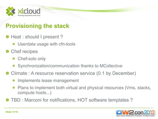 Provisioning the stack
Heat : should I present ?
Userdata usage with cfn-tools

Chef recipes
Chef-solo only
Synchronization/communication thanks to MCollective

Climate : A resource reservation service (0.1 by December)
Implements lease management
Plans to implement both virtual and physical resources (Vms, stacks,
compute hosts...)

TBD : Marconi for notifications, HOT software templates ?
Slide 11/14

 