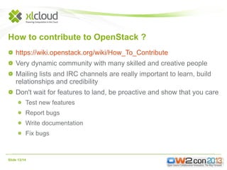 How to contribute to OpenStack ?
https://wiki.openstack.org/wiki/How_To_Contribute
Very dynamic community with many skilled and creative people
Mailing lists and IRC channels are really important to learn, build
relationships and credibility
Don't wait for features to land, be proactive and show that you care
Test new features
Report bugs
Write documentation
Fix bugs

Slide 13/14

 