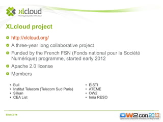 XLcloud project
http://xlcloud.org/
A three-year long collaborative project
Funded by the French FSN (Fonds national pour la Société
Numérique) programme, started early 2012
Apache 2.0 license
Members
●
●
●
●

Bull
Institut Telecom (Telecom Sud Paris)
Silkan
CEA List

Slide 2/14

●
●
●
●

EISTI
ATEME
OW2
Inria RESO

 