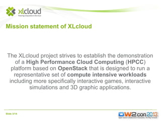 Mission statement of XLcloud

The XLcloud project strives to establish the demonstration
of a High Performance Cloud Computing (HPCC)
platform based on OpenStack that is designed to run a
representative set of compute intensive workloads
including more specifically interactive games, interactive
simulations and 3D graphic applications.

Slide 3/14

 