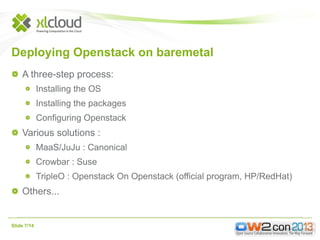 Deploying Openstack on baremetal
A three-step process:
Installing the OS
Installing the packages
Configuring Openstack

Various solutions :
MaaS/JuJu : Canonical
Crowbar : Suse
TripleO : Openstack On Openstack (official program, HP/RedHat)

Others...

Slide 7/14

 