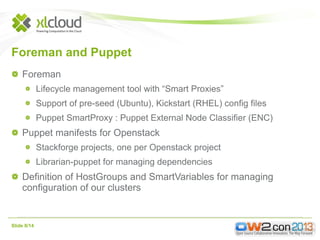Foreman and Puppet
Foreman
Lifecycle management tool with “Smart Proxies”
Support of pre-seed (Ubuntu), Kickstart (RHEL) config files
Puppet SmartProxy : Puppet External Node Classifier (ENC)

Puppet manifests for Openstack
Stackforge projects, one per Openstack project
Librarian-puppet for managing dependencies

Definition of HostGroups and SmartVariables for managing
configuration of our clusters

Slide 8/14

 