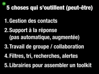 17


     5 choses qui s’outillent (peut-être)

 1. Gestion des contacts
 2. Support à la réponse
    (pas automatique, augmentée)
 3. Travail de groupe / collaboration
 4. Filtres, tri, recherches, alertes
 5. Librairies pour assembler un toolkit
 