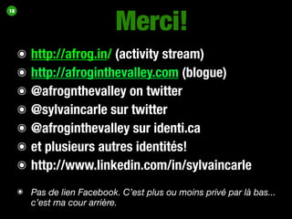 Merci!
18




     ๏   http://afrog.in/ (activity stream)
     ๏   http://afroginthevalley.com (blogue)
     ๏   @afrognthevalley on twitter
     ๏   @sylvaincarle sur twitter
     ๏   @afroginthevalley sur identi.ca
     ๏   et plusieurs autres identités!
     ๏   http://www.linkedin.com/in/sylvaincarle
     ๏ Pas de lien Facebook. C’est plus ou moins privé par là bas...
       c’est ma cour arrière.
 