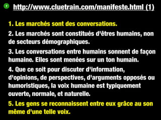 7
     http://www.cluetrain.com/manifeste.html (1)

    1. Les marchés sont des conversations.
    2. Les marchés sont constitués d'êtres humains, non
    de secteurs démographiques.
    3. Les conversations entre humains sonnent de façon
    humaine. Elles sont menées sur un ton humain.
    4. Que ce soit pour discuter d'information,
    d'opinions, de perspectives, d'arguments opposés ou
    humoristiques, la voix humaine est typiquement
    ouverte, normale, et naturelle.
    5. Les gens se reconnaissent entre eux grâce au son
    même d'une telle voix.
 