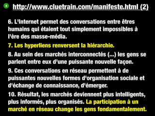 8
     http://www.cluetrain.com/manifeste.html (2)

    6. L'Internet permet des conversations entre êtres
    humains qui étaient tout simplement impossibles à
    l'ère des masse-média.
    7. Les hyperliens renversent la hiérarchie.
    8. Au sein des marchés interconnectés (...) les gens se
    parlent entre eux d'une puissante nouvelle façon.
    9. Ces conversations en réseau permettent à de
    puissantes nouvelles formes d'organisation sociale et
    d'échange de connaissance, d'émerger.
    10. Résultat, les marchés deviennent plus intelligents,
    plus informés, plus organisés. La participation à un
    marché en réseau change les gens fondamentalement.
 