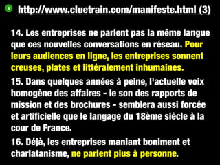 9
     http://www.cluetrain.com/manifeste.html (3)

    14. Les entreprises ne parlent pas la même langue
    que ces nouvelles conversations en réseau. Pour
    leurs audiences en ligne, les entreprises sonnent
    creuses, plates et littéralement inhumaines.
    15. Dans quelques années à peine, l'actuelle voix
    homogène des affaires - le son des rapports de
    mission et des brochures - semblera aussi forcée
    et artiﬁcielle que le langage du 18ème siècle à la
    cour de France.
    16. Déjà, les entreprises maniant boniment et
    charlatanisme, ne parlent plus à personne.
 