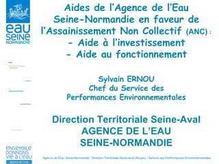 Aides de l’Agence de l’Eau Seine-Normandie en faveur de l’Assainissement Non Collectif  (ANC)   : - Aide à l’investissement - Aide au fonctionnement Sylvain ERNOU Chef du Service des Performances Environnementales Direction Territoriale Seine-Aval AGENCE DE L’EAU SEINE-NORMANDIE 