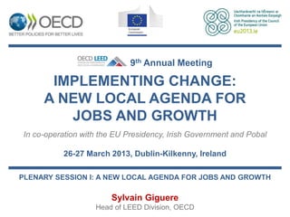 9th Annual Meeting

      IMPLEMENTING CHANGE:
     A NEW LOCAL AGENDA FOR
        JOBS AND GROWTH
In co-operation with the EU Presidency, Irish Government and Pobal

          26-27 March 2013, Dublin-Kilkenny, Ireland

PLENARY SESSION I: A NEW LOCAL AGENDA FOR JOBS AND GROWTH

                       Sylvain Giguere
                   Head of LEED Division, OECD
 