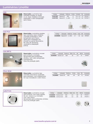 Luminárias Linolite
Lido
               Descrição: Luminária tipo               Código         Lâmpada      Potência       Comp. Canopla              Alt.   Instalação
               arandela simples ou dupla
                                                      2425978RI       Cápsula G9      40W           37        110 x 110      170    Sobrepor 1
               (1,2), base metálica cromada
                                                      2425979RI       Cápsula G9    2 x 40W         37        110 x 110      222    Subrepor 2
               acetinada e vidro temperado
               semi-fosco.




                                                                                                     1                                          2


Lido Post
               Descrição: Luminária simples                  Código       Lâmpada        Potência Comp.           Larg. Alt.        Instalação
               tipo arandela, base metálica
                                                         2425980RI       Cápsula G9      1 x 40W         37           36     222     Sobrepor
               cromada acetinada e vidro
               temperado semi-fosco.
               Ideal para instalação em
               drywall ou painel decorativo.
               No caso de alvenaria,
               necessária adaptação
               prévia.



Lido MR16
               Descrição: Luminária circular         Código       Lâmpada       Potência Diâm. Ext.            Alt.        Nicho    Instalação
               para embutir, cromada,               2425983RI    Dicróica 12V      50W             95           110         75       Embutir
               apropriada para ambientes
               úmidos, com vidro temperado
               transparente.
               Grau de proteção Ip65.




Chess Wall
               Descrição: Luminária tipo                Código         Lâmpada      Potência       Comp.         Larg. Alt.         Instalação
               arandela decorativa quadrada           2425988RI       Cápsula G9         40W         160          160        70      Sobrepor
               para sobrepor, com acabamento
               em aço inoxidável e vidro fosco.




Ludo Frost
               Descrição: Luminária circular       Código       Lâmpada         Potência       Diâm. Ext.      Alt.        Nicho    Instalação
               para embutir com duas opções      2426000RI    Dicróica GU10        50W            110          105          90      Embutir 1
               de aro: branco ou cromado;                                                                                           Embutir 2
                                                 2426034RI    Dicróica GU10        50W            110          105          90
               com vidro fosco.
               Apropriada para ambientes úmidos.
               Grau de proteção Ip65.



                                                                                                                             1                  2




                              www.havells-sylvania.com.br                                                                                       1
 