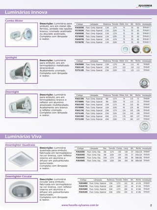 Luminárias Innova
Combo Blister
                       Descrição: Luminária para      Código         Lâmpada            Potência Tensão Diâm. Ext.             Alt. Nicho Instalação
                       embutir, aro em metal não
                                                     P26303RI   Fluor. Comp. Especial     11W         127V         75          55      60        Embutir 1
                       ferroso, pintado nas opções
                                                     P27303RI   Fluor. Comp. Especial     11W         220V         75          55      60        Embutir 1
                       branco, cromado acetinado
                       ou dourado acetinado.         P26305RI   Fluor. Comp. Especial     11W         127V         75          55      60        Embutir 2
                       Completa com lâmpada          P27305RI   Fluor. Comp. Especial     11W         220V         75          55      60        Embutir 2
                       e reator.                     P26307RI   Fluor. Comp. Especial     11W         127V         75          55      60        Embutir 3
                                                     P27307RI   Fluor. Comp. Especial     11W         220V         75          55      60        Embutir 3




                                                                                                                           1                 2               3

Spotlight
                       Descrição: Luminária           Código         Lâmpada            Potência Tensão Diâm. Ext.             Alt. Nicho Instalação
                       para embutir, aro em
                                                     P26309RI   Fluor. Comp. Especial     13W         127V         95          112     85        Embutir
                       termoplástico metalizado
                                                     P26311RI   Fluor. Comp. Especial     23W         127V         122         125     112       Embutir
                       direcionável.
                       Acabamento cromado.           P27312RI   Fluor. Comp. Especial     23W         220V         122         125     112       Embutir
                       Completa com lâmpada
                       e reator.




Downlight
                       Descrição: Luminária           Código         Lâmpada            Potência Tensão Diâm. Ext. Alt.               Nicho Instalação
                       para embutir, aro em
                                                     P26313RI   Fluor. Comp. Especial     9W          127V         79      110         72        Embutir
                       termoplástico branco e
                                                     P27308RI   Fluor. Comp. Especial     9W          220V         79      110         72        Embutir
                       refletor em alumínio
                       anodizado multifacetado.      P26315RI   Fluor. Comp. Especial     15W         127V         95      120         86        Embutir
                       Acabamento aro branco         P27309RI   Fluor. Comp. Especial     15W         220V         95      120         86        Embutir
                       e refletor cromado.           P26317RI   Fluor. Comp. Especial     23W         127V         124     145         108       Embutir
                       Completa com lâmpada          P27314RI   Fluor. Comp. Especial     23W         220V         124     145         108       Embutir
                       e reator.                     P26319RI   Fluor. Comp. Especial     45W         127V         176     185         147       Embutir
                                                     P27315RI   Fluor. Comp. Especial     45W         220V         176     185         147       Embutir




Luminárias Viva
Downlighter Quadrada
                       Descrição: Luminária           Código         Lâmpada            Pot.    Tensão Comp. Larg.             Alt.   Nicho Instalação
                       quadrada para embutir,
                                                     P26342RI     Fluor. Comp. Esp.     9W       127V        150     150       57     140x124 Embutir
                       fabricada em termoplástico
                       na cor branca, com refletor   P26355RI     Fluor. Comp. Esp.     9W       220V        150     150       57     140x124 Embutir
                       interno em alumínio e         P26344RI     Fluor. Comp. Esp.     25W      127V        200     200       89     188x166 Embutir
                       difusor em policarbonato      P26356RI     Fluor. Comp. Esp.     25W      220V        200     200       89     188x166 Embutir
                       texturizado.
                       Completa com lâmpada
                       e reator.


Downlighter Circular
                       Descrição: Luminária              Código           Lâmpada              Potência Tensão Diâm.           Alt.   Nicho Instalação
                       circular para embutir,
                                                        P26348RI    Fluor. Comp. Especial       13W      127V       152        60       136      Embutir
                       fabricada em termoplástico
                                                        P26357RI    Fluor. Comp. Especial       13W      220V       152        60       136      Embutir
                       na cor branca, com refletor
                       interno em alumínio e            P26350RI    Fluor. Comp. Especial       32W      127V       204        81       186      Embutir
                       difusor em policarbonato         P26352RI    Fluor. Comp. Especial       32W      220V       204        81       186      Embutir
                       texturizado.
                       Completa com lâmpada
                       e reator.

                                         www.havells-sylvania.com.br                                                                                       2
 