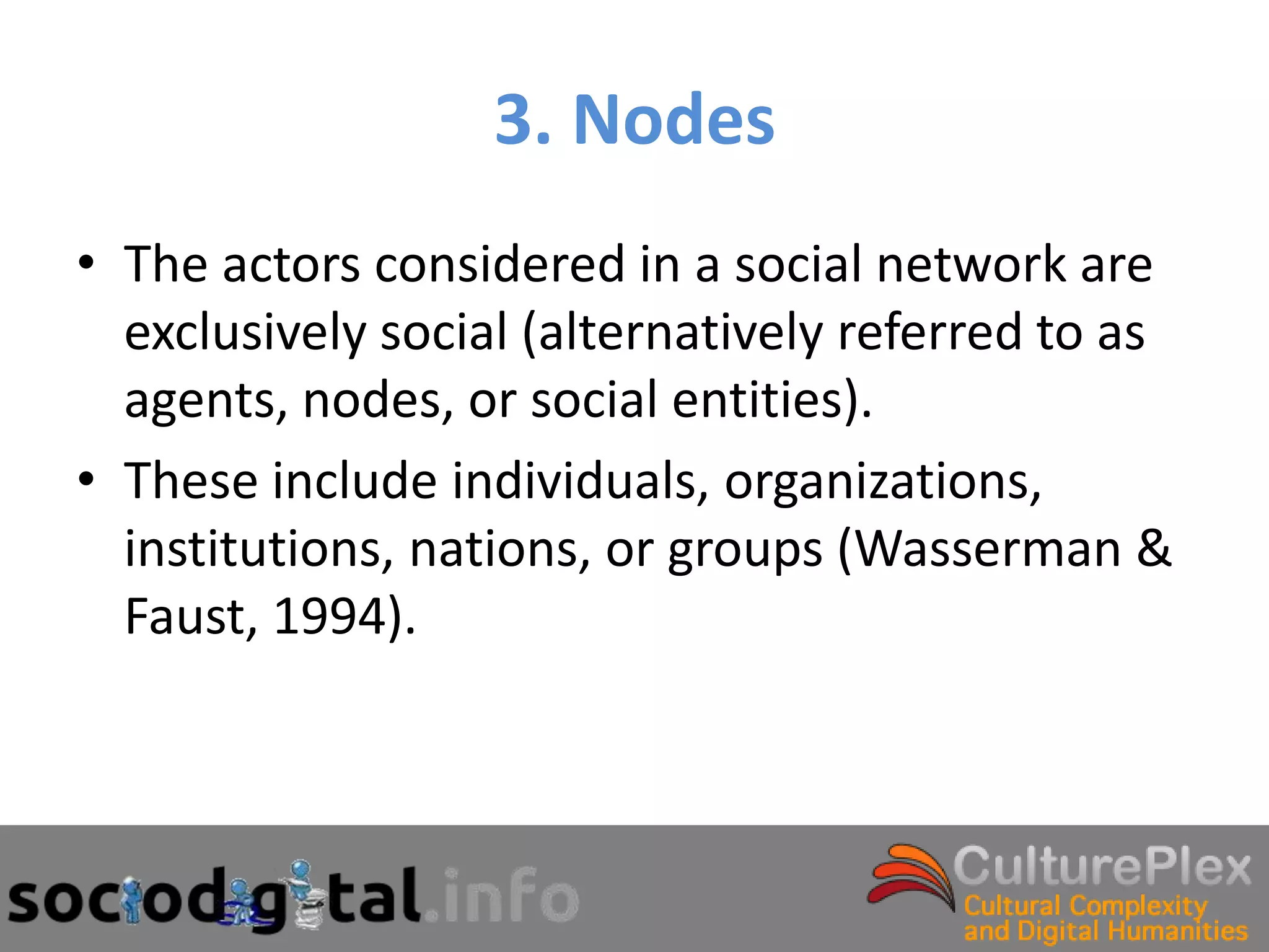 3. Nodes
• The actors considered in a social network are
  exclusively social (alternatively referred to as
  agents, nodes, or social entities).
• These include individuals, organizations,
  institutions, nations, or groups (Wasserman &
  Faust, 1994).
 