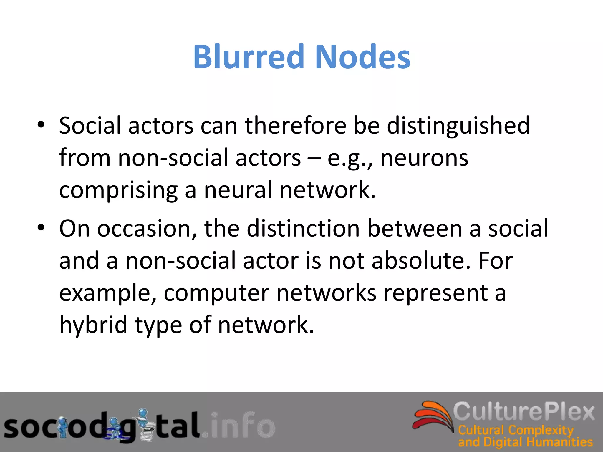 Blurred Nodes
• Social actors can therefore be distinguished
  from non-social actors – e.g., neurons
  comprising a neural network.
• On occasion, the distinction between a social
  and a non-social actor is not absolute. For
  example, computer networks represent a
  hybrid type of network.
 