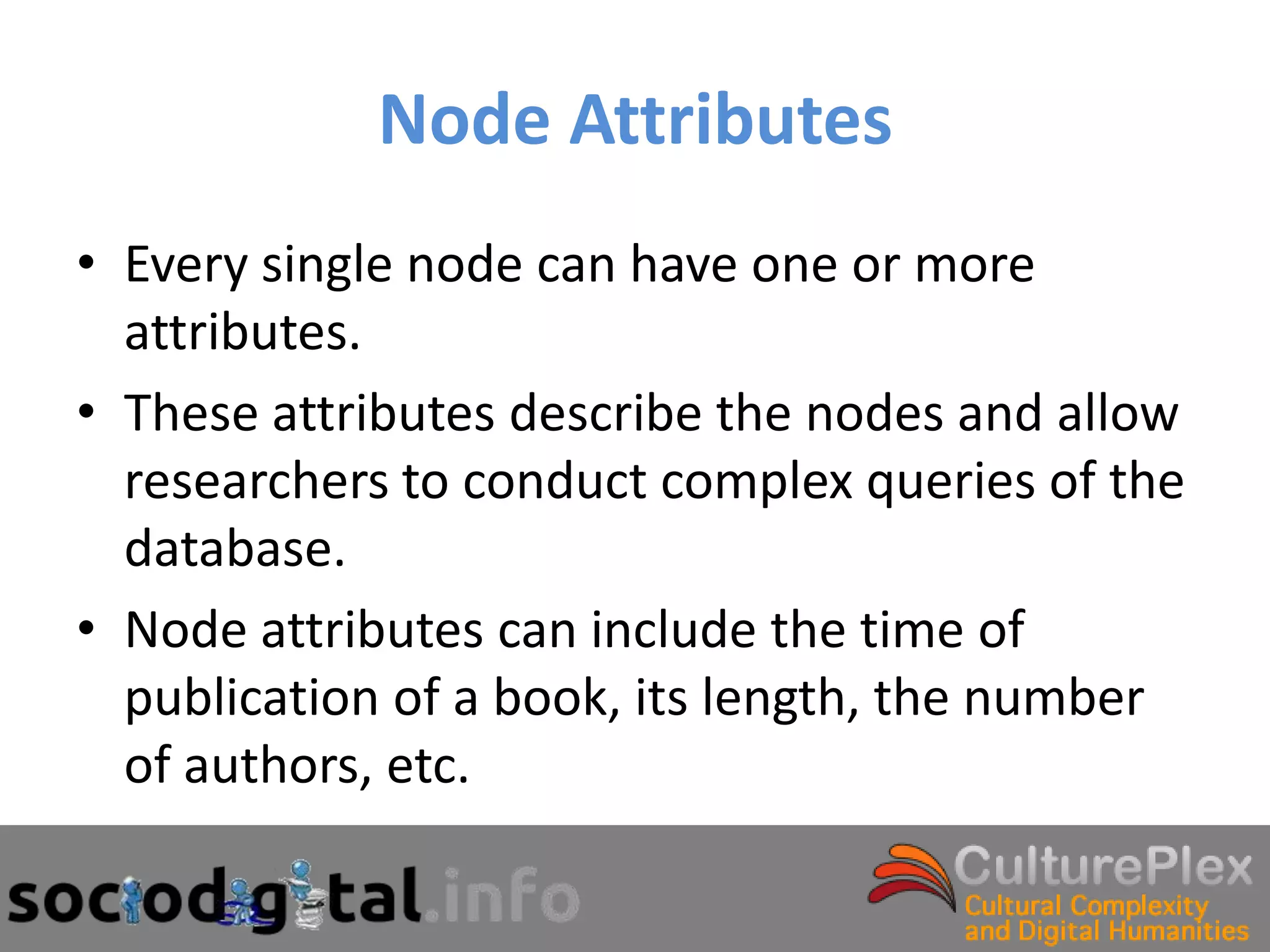 Node Attributes
• Every single node can have one or more
  attributes.
• These attributes describe the nodes and allow
  researchers to conduct complex queries of the
  database.
• Node attributes can include the time of
  publication of a book, its length, the number
  of authors, etc.
 