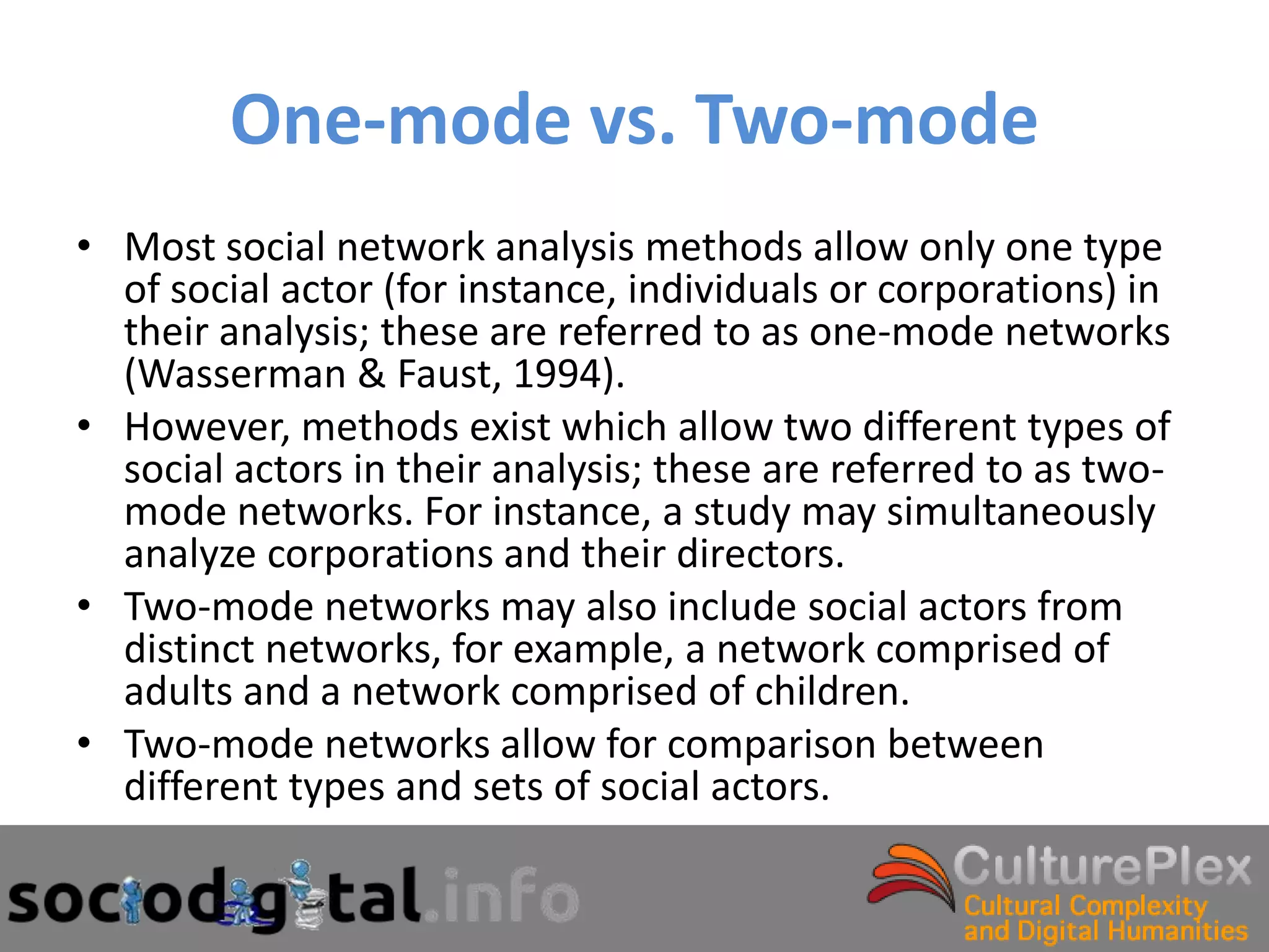 One-mode vs. Two-mode
• Most social network analysis methods allow only one type
  of social actor (for instance, individuals or corporations) in
  their analysis; these are referred to as one-mode networks
  (Wasserman & Faust, 1994).
• However, methods exist which allow two different types of
  social actors in their analysis; these are referred to as two-
  mode networks. For instance, a study may simultaneously
  analyze corporations and their directors.
• Two-mode networks may also include social actors from
  distinct networks, for example, a network comprised of
  adults and a network comprised of children.
• Two-mode networks allow for comparison between
  different types and sets of social actors.
 