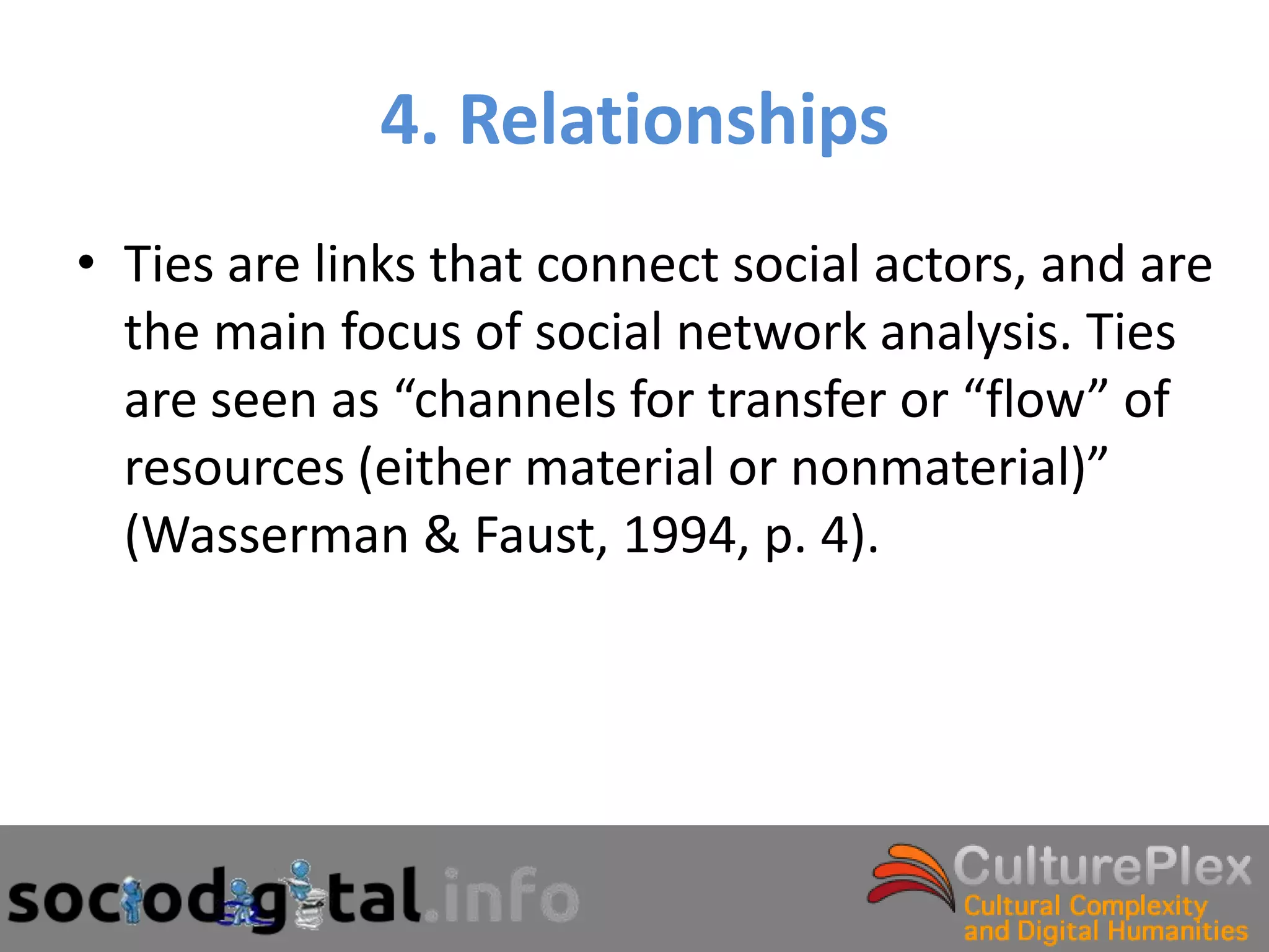 4. Relationships
• Ties are links that connect social actors, and are
  the main focus of social network analysis. Ties
  are seen as “channels for transfer or “flow” of
  resources (either material or nonmaterial)”
  (Wasserman & Faust, 1994, p. 4).
 