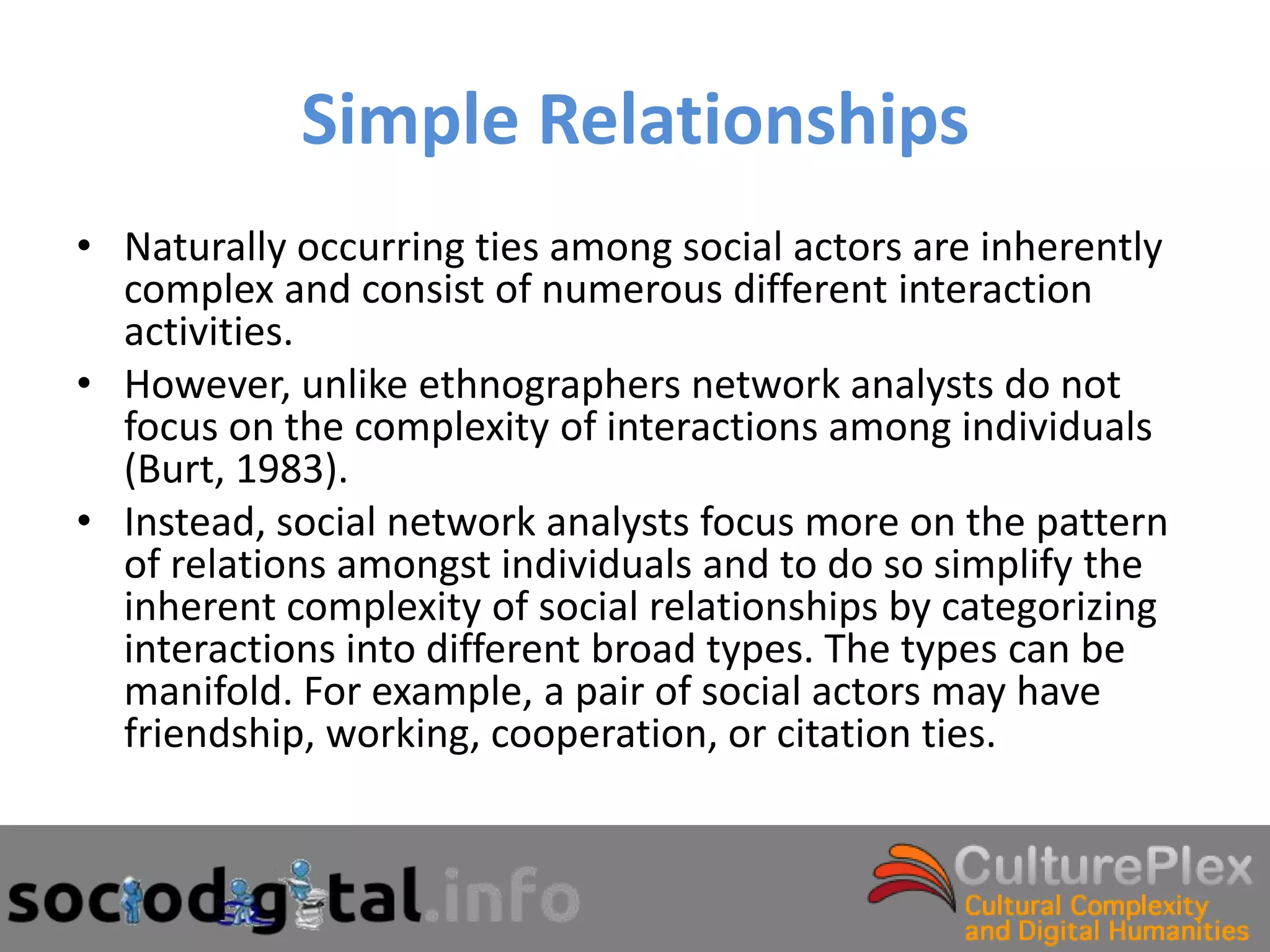 Simple Relationships
• Naturally occurring ties among social actors are inherently
  complex and consist of numerous different interaction
  activities.
• However, unlike ethnographers network analysts do not
  focus on the complexity of interactions among individuals
  (Burt, 1983).
• Instead, social network analysts focus more on the pattern
  of relations amongst individuals and to do so simplify the
  inherent complexity of social relationships by categorizing
  interactions into different broad types. The types can be
  manifold. For example, a pair of social actors may have
  friendship, working, cooperation, or citation ties.
 