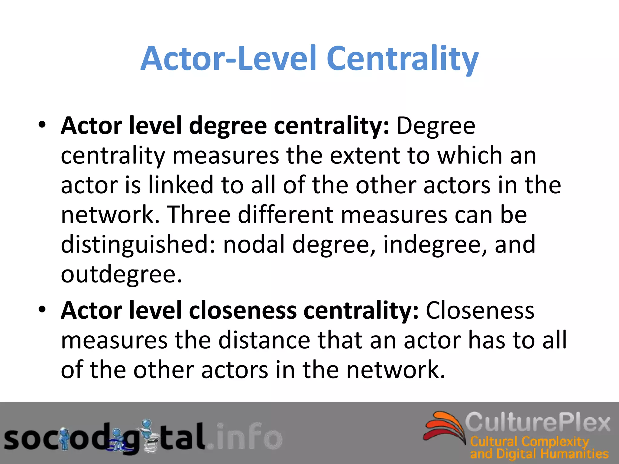 Actor-Level Centrality
• Actor level degree centrality: Degree
  centrality measures the extent to which an
  actor is linked to all of the other actors in the
  network. Three different measures can be
  distinguished: nodal degree, indegree, and
  outdegree.
• Actor level closeness centrality: Closeness
  measures the distance that an actor has to all
  of the other actors in the network.
 