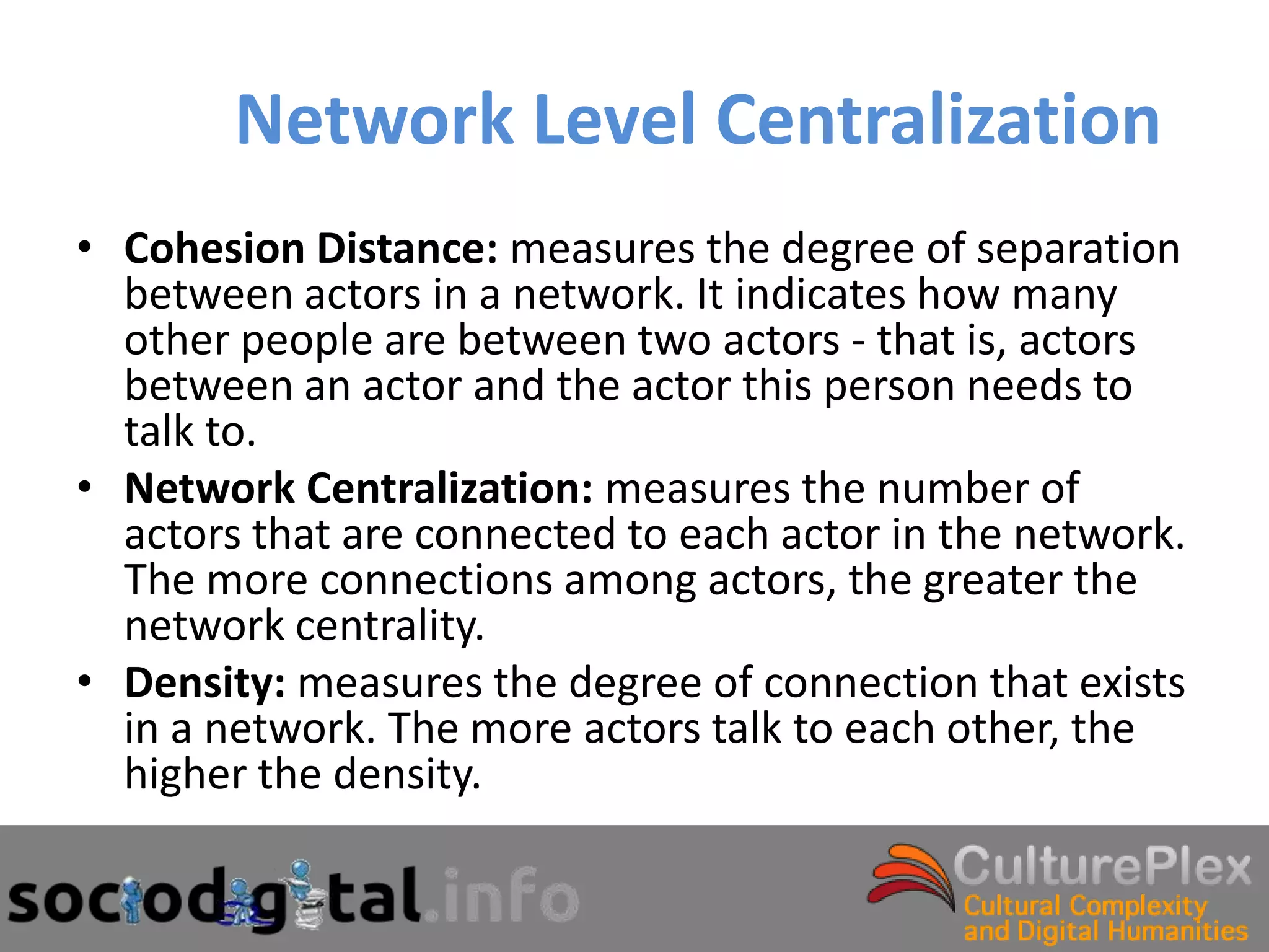 Network Level Centralization
• Cohesion Distance: measures the degree of separation
  between actors in a network. It indicates how many
  other people are between two actors - that is, actors
  between an actor and the actor this person needs to
  talk to.
• Network Centralization: measures the number of
  actors that are connected to each actor in the network.
  The more connections among actors, the greater the
  network centrality.
• Density: measures the degree of connection that exists
  in a network. The more actors talk to each other, the
  higher the density.
 