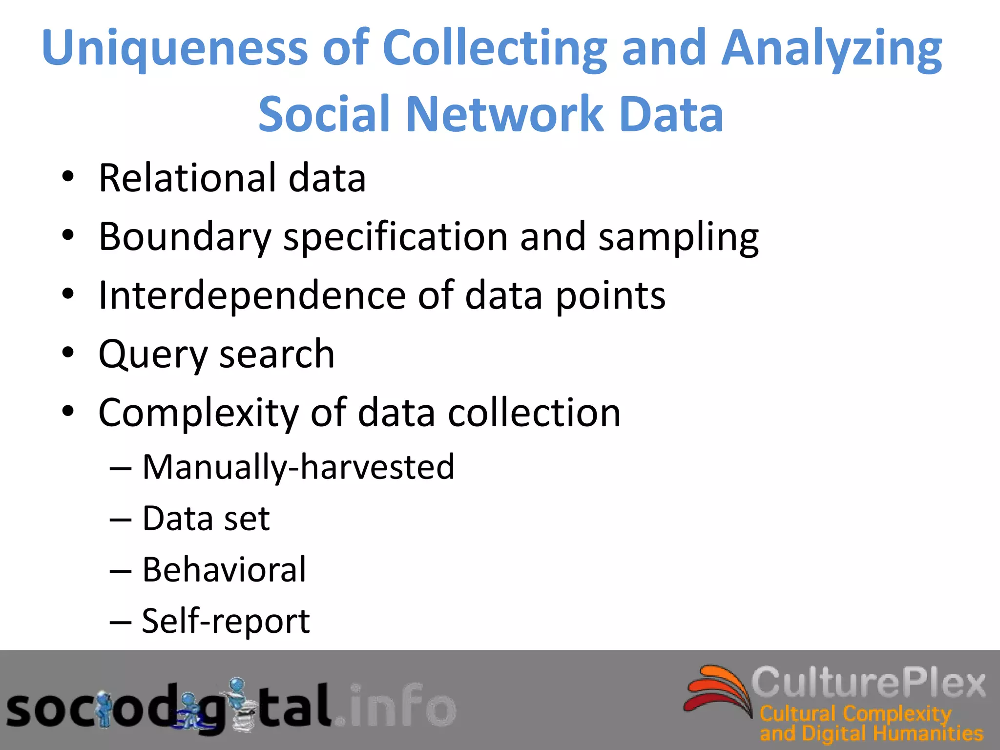 Uniqueness of Collecting and Analyzing
        Social Network Data
•   Relational data
•   Boundary specification and sampling
•   Interdependence of data points
•   Query search
•   Complexity of data collection
    – Manually-harvested
    – Data set
    – Behavioral
    – Self-report
 