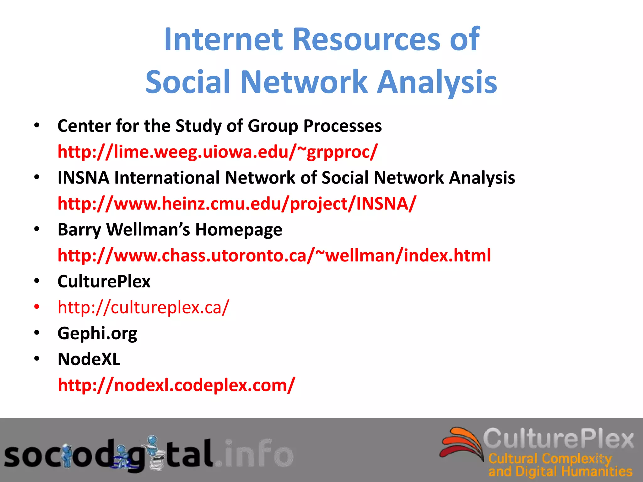 Internet Resources of
            Social Network Analysis
• Center for the Study of Group Processes
  http://lime.weeg.uiowa.edu/~grpproc/
• INSNA International Network of Social Network Analysis
  http://www.heinz.cmu.edu/project/INSNA/
• Barry Wellman’s Homepage
  http://www.chass.utoronto.ca/~wellman/index.html
• CulturePlex
• http://cultureplex.ca/
• Gephi.org
• NodeXL
  http://nodexl.codeplex.com/


                                                           25
 