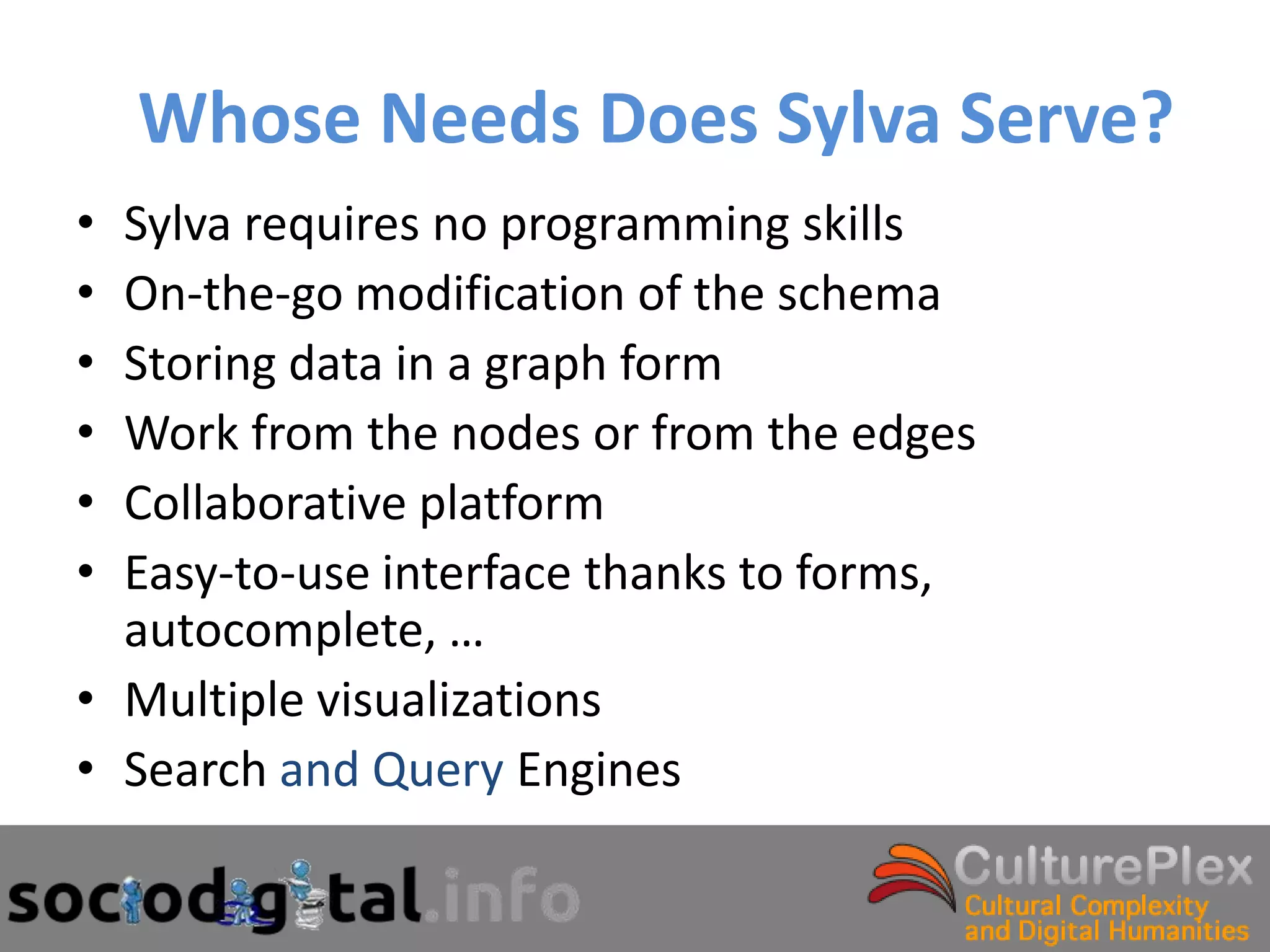Whose Needs Does Sylva Serve?
• Sylva requires no programming skills
• On-the-go modification of the schema
• Storing data in a graph form
• Work from the nodes or from the edges
• Collaborative platform
• Easy-to-use interface thanks to forms,
  autocomplete, …
• Multiple visualizations
• Search and Query Engines
 