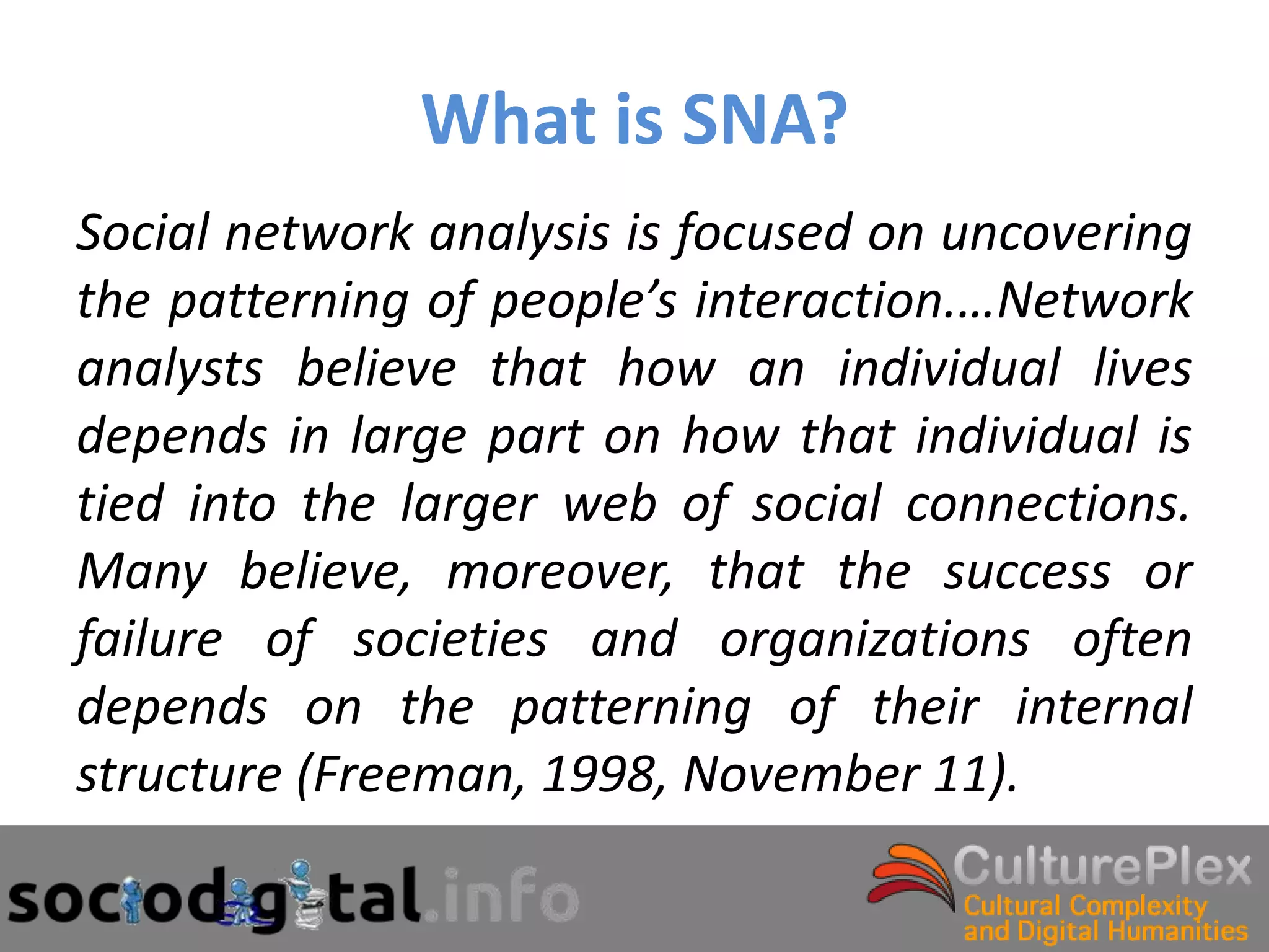 What is SNA?
Social network analysis is focused on uncovering
the patterning of people’s interaction.…Network
analysts believe that how an individual lives
depends in large part on how that individual is
tied into the larger web of social connections.
Many believe, moreover, that the success or
failure of societies and organizations often
depends on the patterning of their internal
structure (Freeman, 1998, November 11).
 