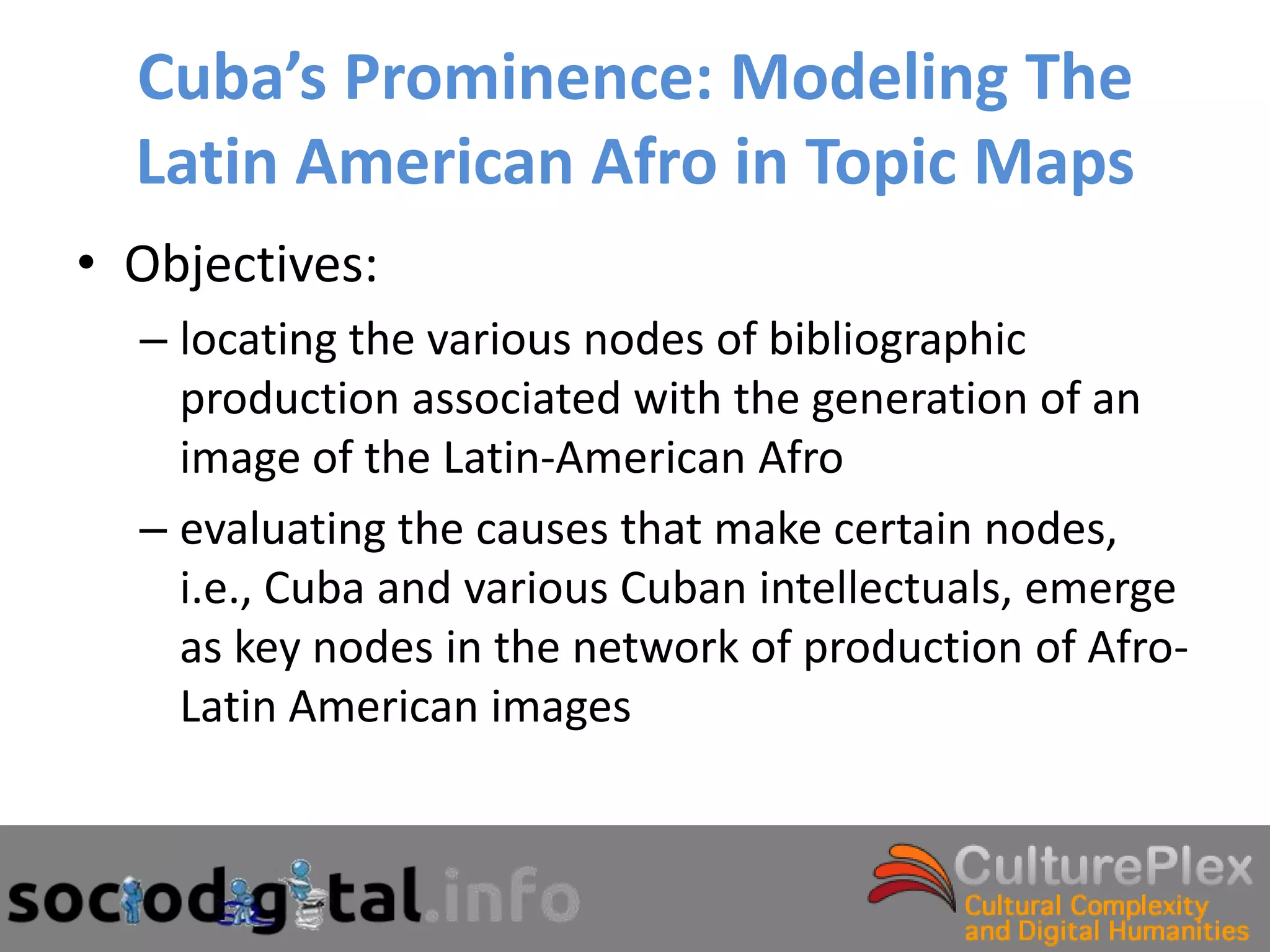 Cuba’s Prominence: Modeling The
  Latin American Afro in Topic Maps
• Objectives:
  – locating the various nodes of bibliographic
    production associated with the generation of an
    image of the Latin-American Afro
  – evaluating the causes that make certain nodes,
    i.e., Cuba and various Cuban intellectuals, emerge
    as key nodes in the network of production of Afro-
    Latin American images
 