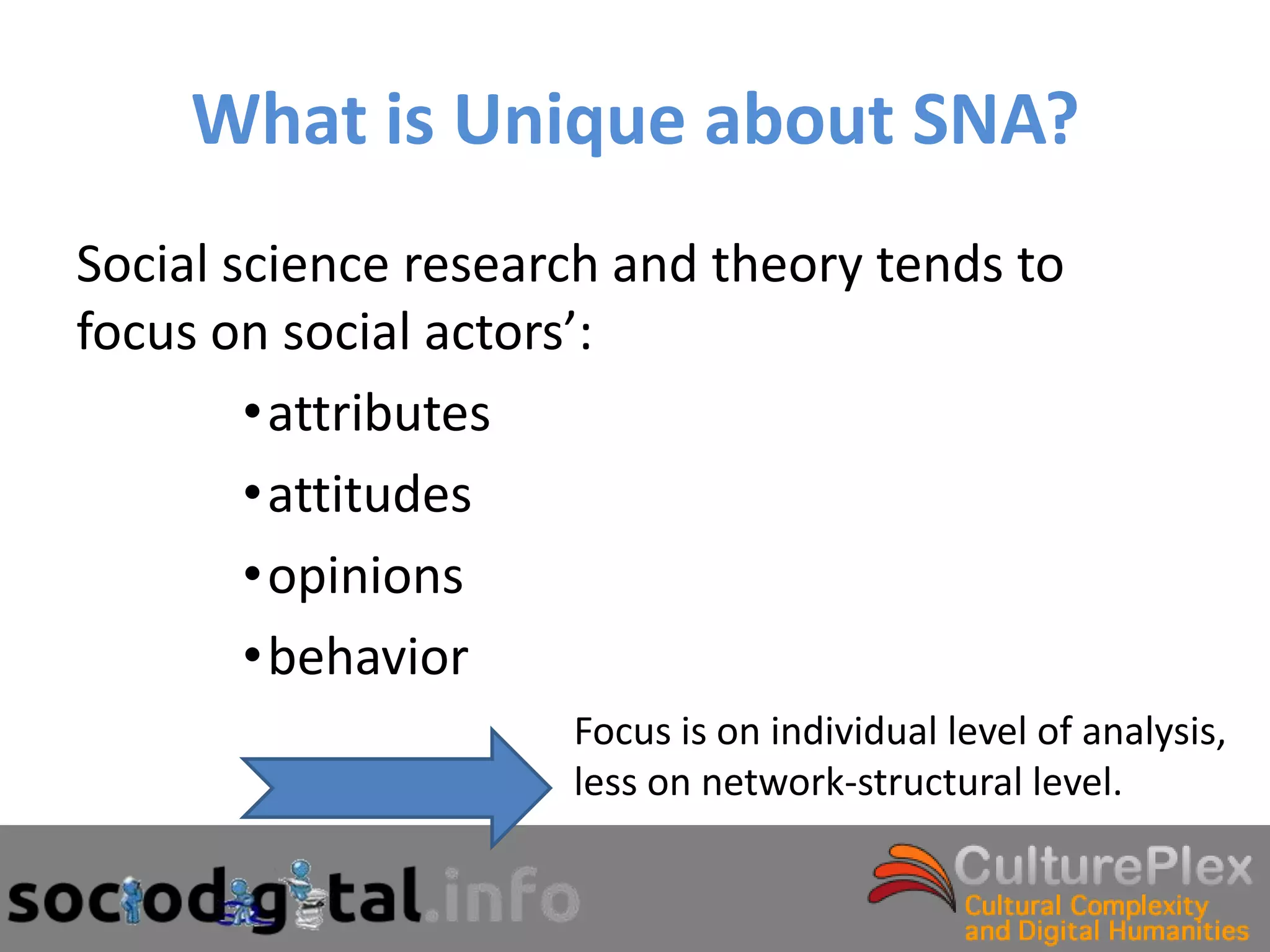 What is Unique about SNA?
Social science research and theory tends to
focus on social actors’:
        •attributes
        •attitudes
        •opinions
        •behavior
                     Focus is on individual level of analysis,
                     less on network-structural level.
 