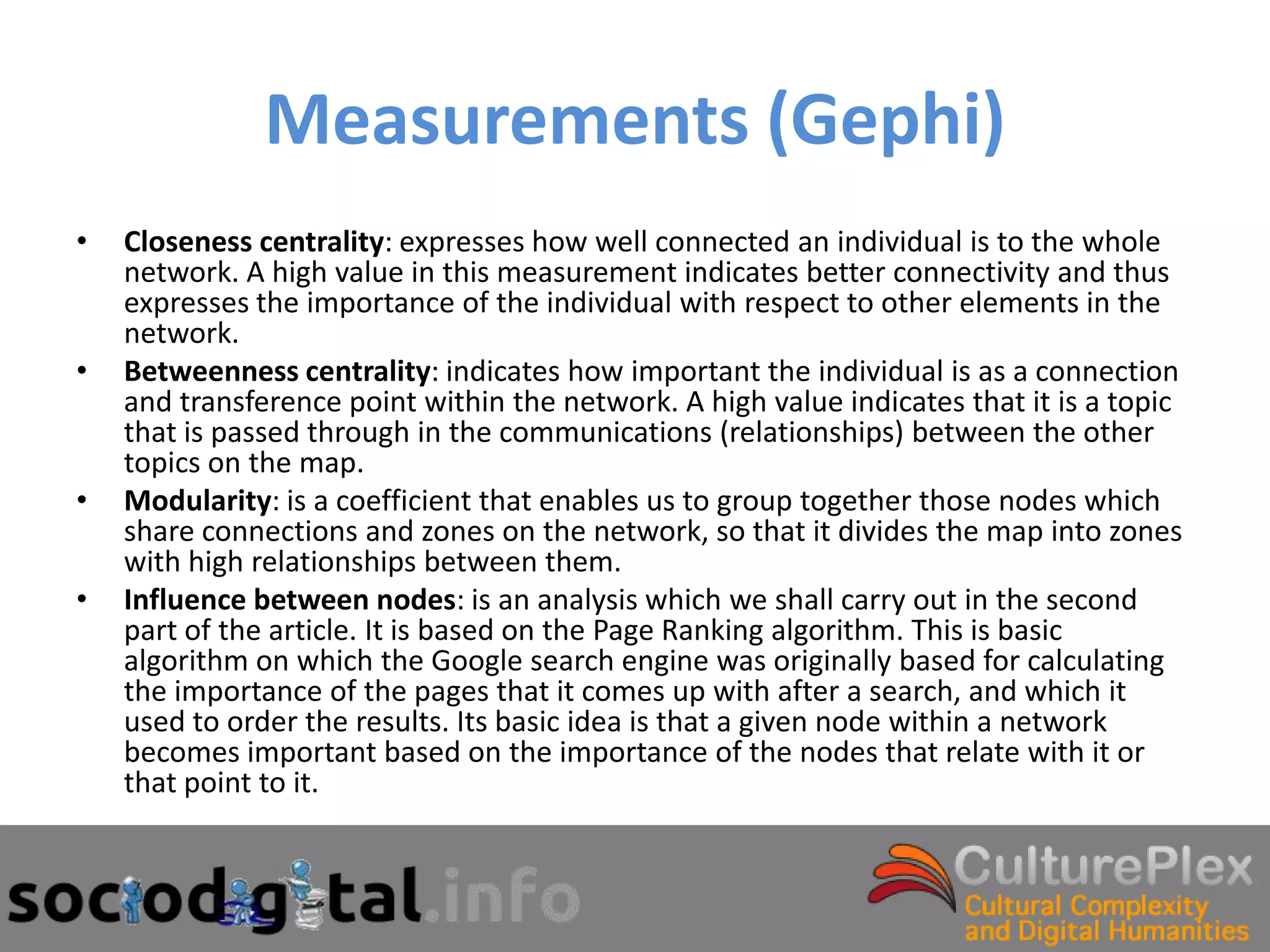 Measurements (Gephi)
•   Closeness centrality: expresses how well connected an individual is to the whole
    network. A high value in this measurement indicates better connectivity and thus
    expresses the importance of the individual with respect to other elements in the
    network.
•   Betweenness centrality: indicates how important the individual is as a connection
    and transference point within the network. A high value indicates that it is a topic
    that is passed through in the communications (relationships) between the other
    topics on the map.
•   Modularity: is a coefficient that enables us to group together those nodes which
    share connections and zones on the network, so that it divides the map into zones
    with high relationships between them.
•   Influence between nodes: is an analysis which we shall carry out in the second
    part of the article. It is based on the Page Ranking algorithm. This is basic
    algorithm on which the Google search engine was originally based for calculating
    the importance of the pages that it comes up with after a search, and which it
    used to order the results. Its basic idea is that a given node within a network
    becomes important based on the importance of the nodes that relate with it or
    that point to it.
 