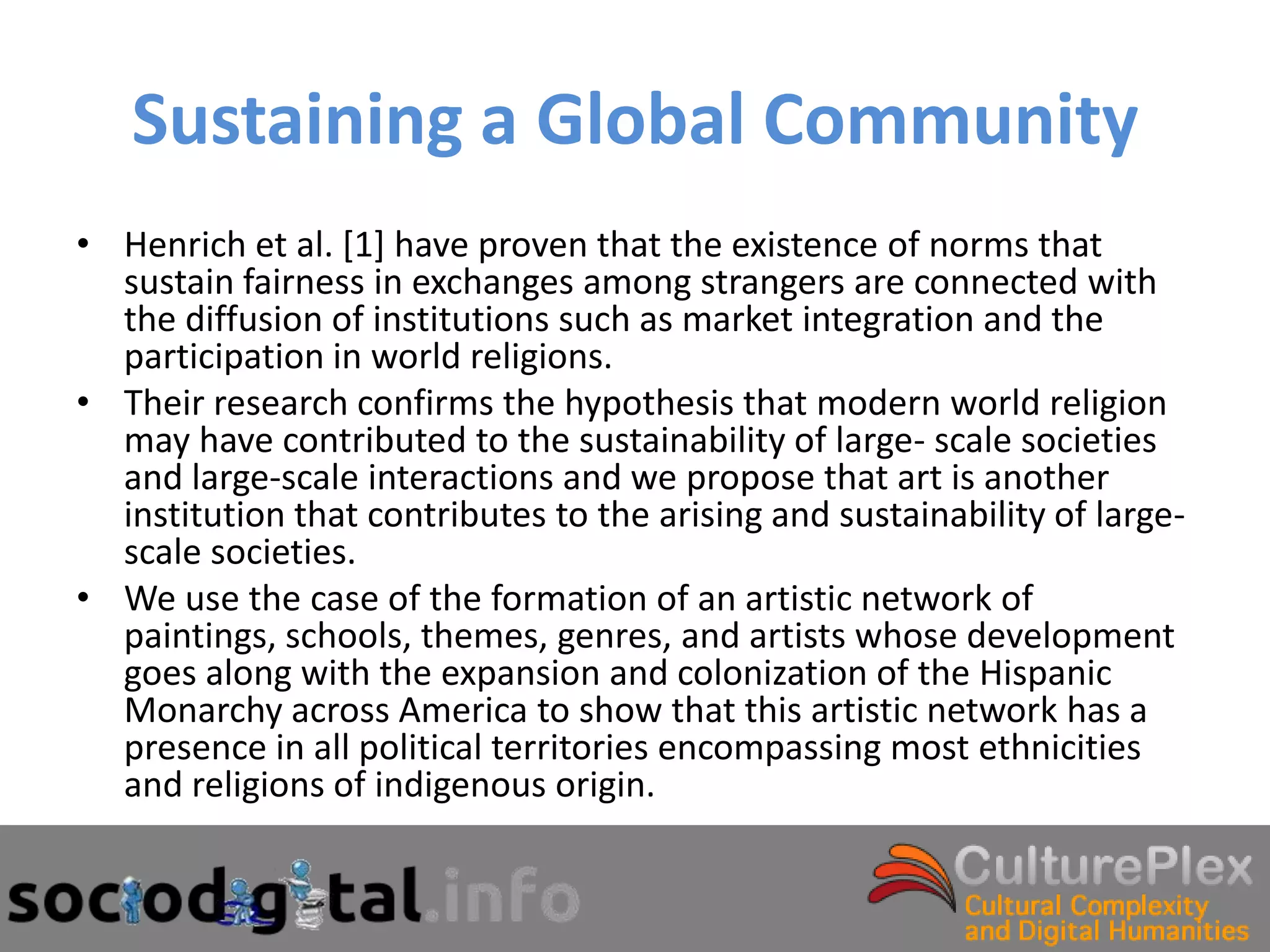 Sustaining a Global Community
• Henrich et al. [1] have proven that the existence of norms that
  sustain fairness in exchanges among strangers are connected with
  the diffusion of institutions such as market integration and the
  participation in world religions.
• Their research confirms the hypothesis that modern world religion
  may have contributed to the sustainability of large- scale societies
  and large-scale interactions and we propose that art is another
  institution that contributes to the arising and sustainability of large-
  scale societies.
• We use the case of the formation of an artistic network of
  paintings, schools, themes, genres, and artists whose development
  goes along with the expansion and colonization of the Hispanic
  Monarchy across America to show that this artistic network has a
  presence in all political territories encompassing most ethnicities
  and religions of indigenous origin.
 