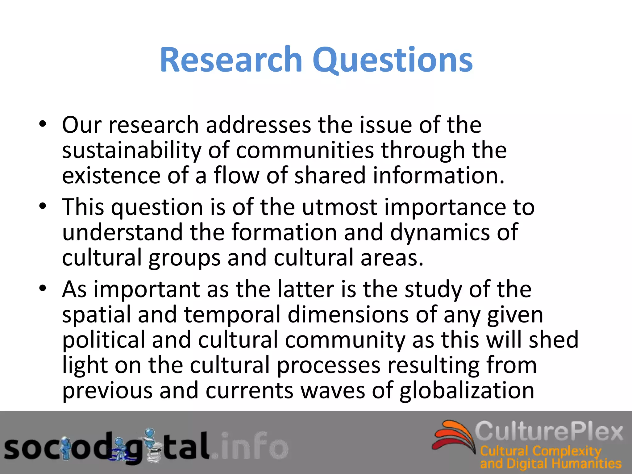 Research Questions
• Our research addresses the issue of the
  sustainability of communities through the
  existence of a flow of shared information.
• This question is of the utmost importance to
  understand the formation and dynamics of
  cultural groups and cultural areas.
• As important as the latter is the study of the
  spatial and temporal dimensions of any given
  political and cultural community as this will shed
  light on the cultural processes resulting from
  previous and currents waves of globalization
 