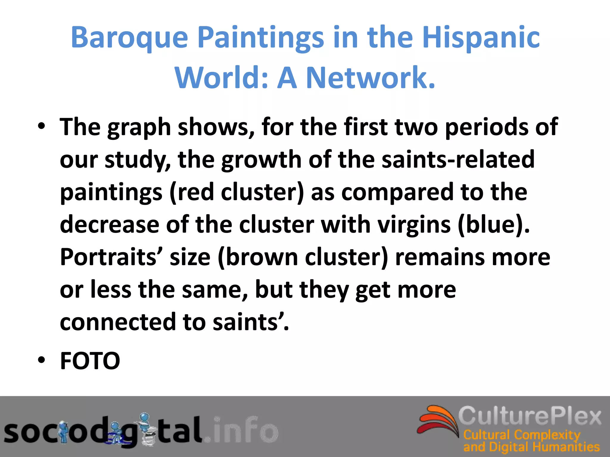 Baroque Paintings in the Hispanic
         World: A Network.
• The graph shows, for the first two periods of
  our study, the growth of the saints-related
  paintings (red cluster) as compared to the
  decrease of the cluster with virgins (blue).
  Portraits’ size (brown cluster) remains more
  or less the same, but they get more
  connected to saints’.
• FOTO
 
