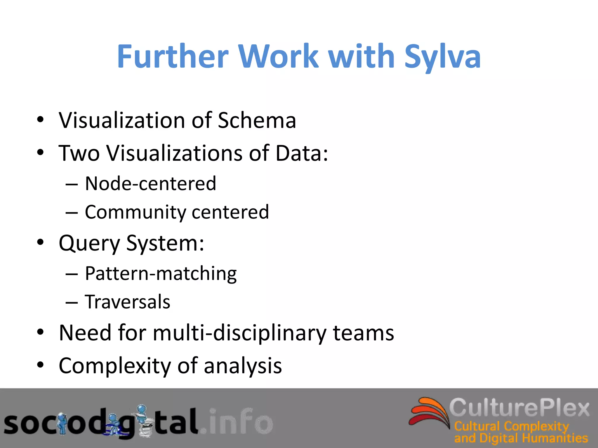 Further Work with Sylva
• Visualization of Schema
• Two Visualizations of Data:
  – Node-centered
  – Community centered
• Query System:
  – Pattern-matching
  – Traversals
• Need for multi-disciplinary teams
• Complexity of analysis
 