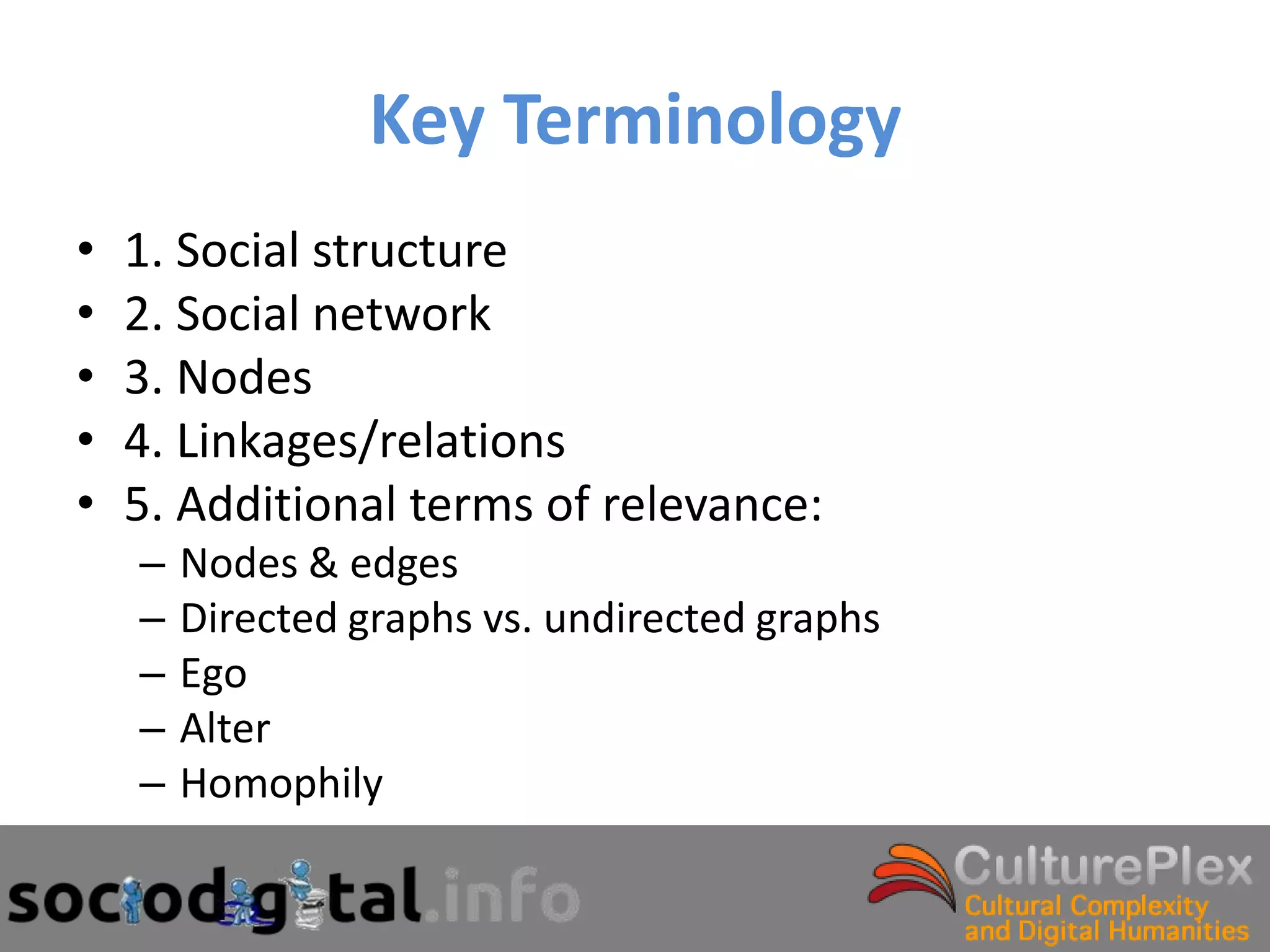 Key Terminology
•   1. Social structure
•   2. Social network
•   3. Nodes
•   4. Linkages/relations
•   5. Additional terms of relevance:
    –   Nodes & edges
    –   Directed graphs vs. undirected graphs
    –   Ego
    –   Alter
    –   Homophily
 