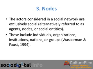 3. Nodes
• The actors considered in a social network are
  exclusively social (alternatively referred to as
  agents, nodes, or social entities).
• These include individuals, organizations,
  institutions, nations, or groups (Wasserman &
  Faust, 1994).
 